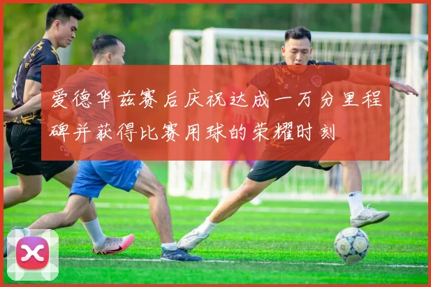 爱德华兹赛后庆祝达成一万分里程碑并获得比赛用球的荣耀时刻