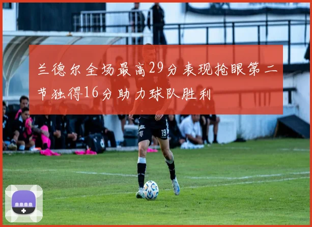 兰德尔全场最高29分表现抢眼第二节独得16分助力球队胜利