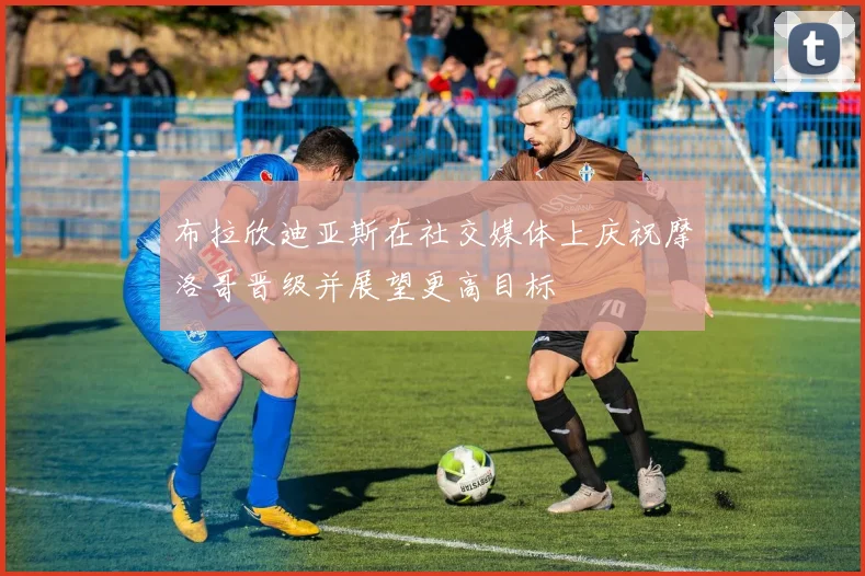 布拉欣迪亚斯在社交媒体上庆祝摩洛哥晋级并展望更高目标