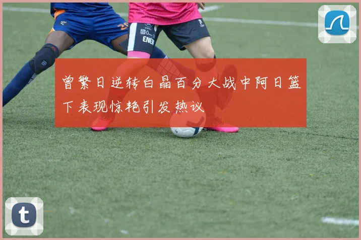 曾繁日逆转白晶百分大战中阿日篮下表现惊艳引发热议