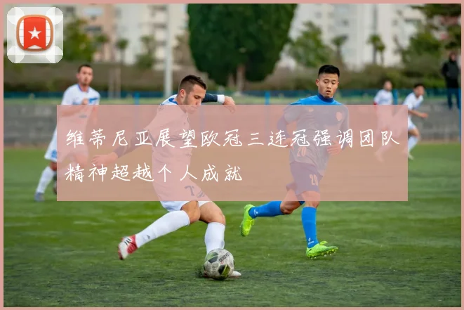 维蒂尼亚展望欧冠三连冠强调团队精神超越个人成就