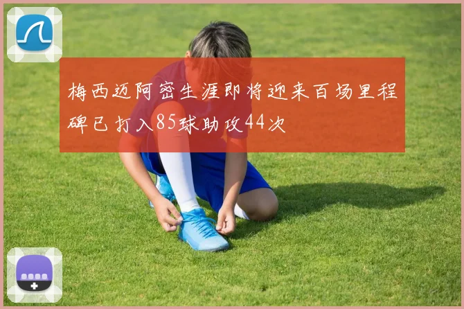梅西迈阿密生涯即将迎来百场里程碑已打入85球助攻44次