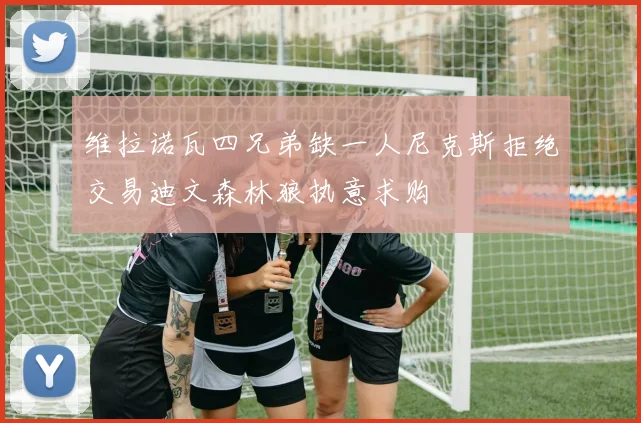 维拉诺瓦四兄弟缺一人尼克斯拒绝交易迪文森林狼执意求购