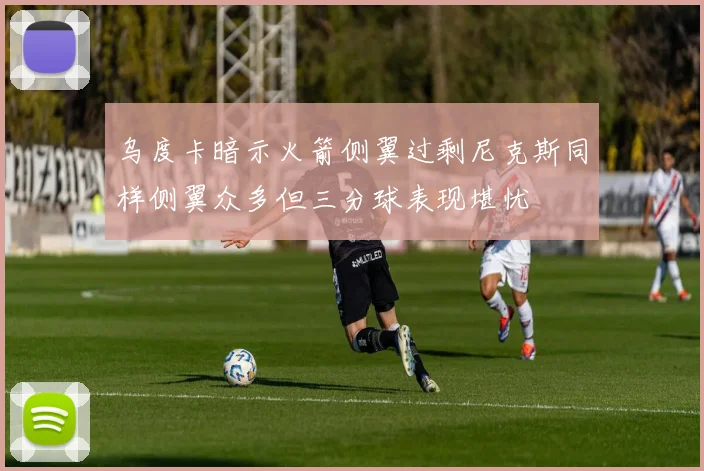 乌度卡暗示火箭侧翼过剩尼克斯同样侧翼众多但三分球表现堪忧
