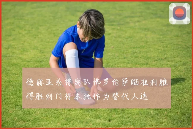 德赫亚或将离队佛罗伦萨瞄准利雅得胜利门将本托作为替代人选