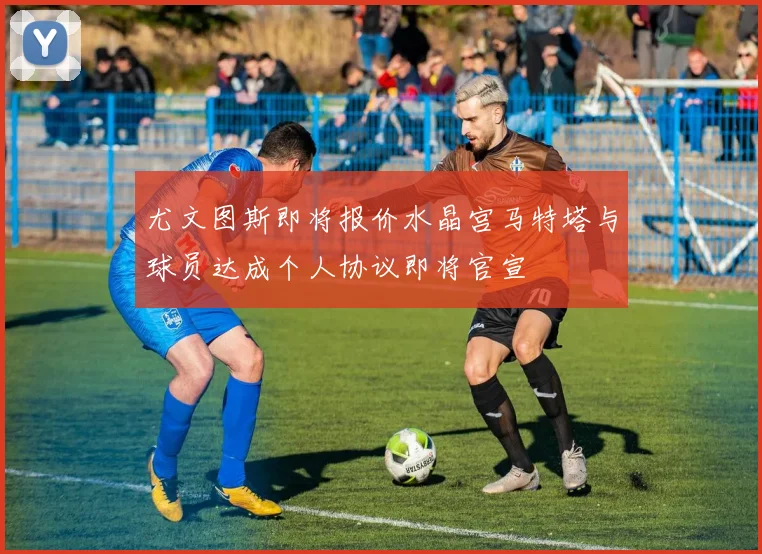 尤文图斯即将报价水晶宫马特塔与球员达成个人协议即将官宣