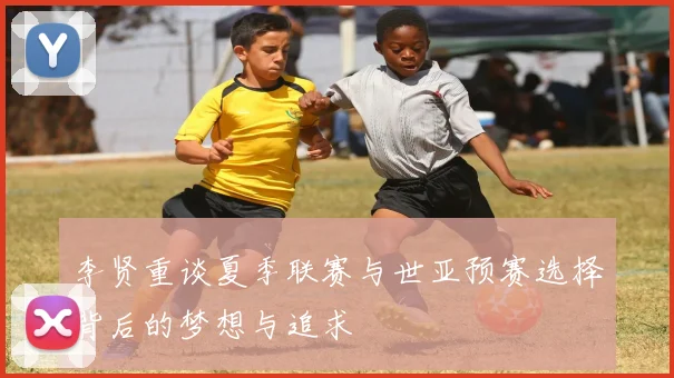 李贤重谈夏季联赛与世亚预赛选择背后的梦想与追求