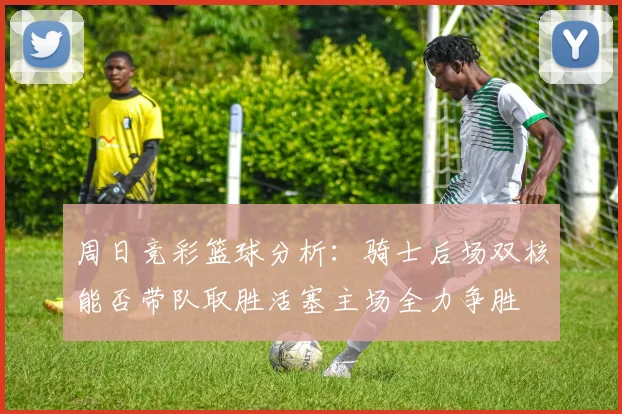 周日竞彩篮球分析：骑士后场双核能否带队取胜活塞主场全力争胜