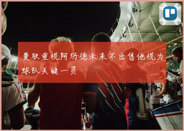 曼联重视阿玛德未来不出售他视为球队关键一员