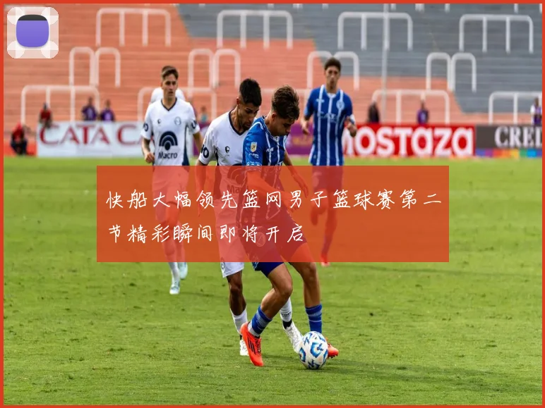 快船大幅领先篮网男子篮球赛第二节精彩瞬间即将开启