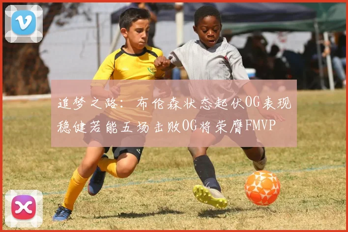 追梦之路：布伦森状态起伏OG表现稳健若能五场击败OG将荣膺FMVP