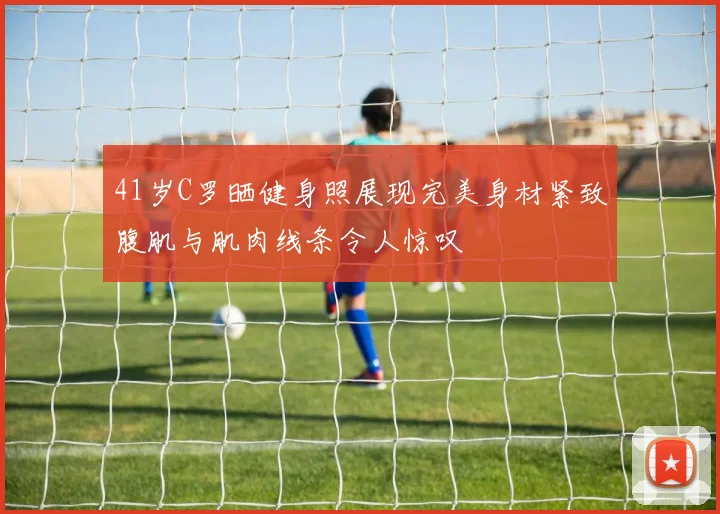 41岁C罗晒健身照展现完美身材紧致腹肌与肌肉线条令人惊叹