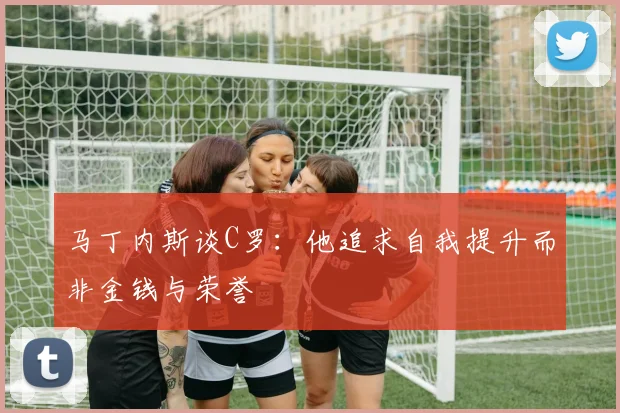 马丁内斯谈C罗：他追求自我提升而非金钱与荣誉