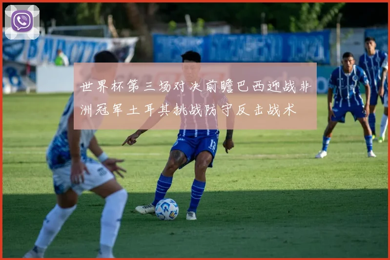 世界杯第三场对决前瞻巴西迎战非洲冠军土耳其挑战防守反击战术