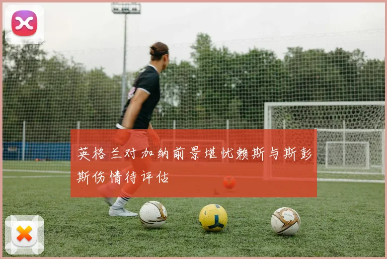 英格兰对加纳前景堪忧赖斯与斯彭斯伤情待评估
