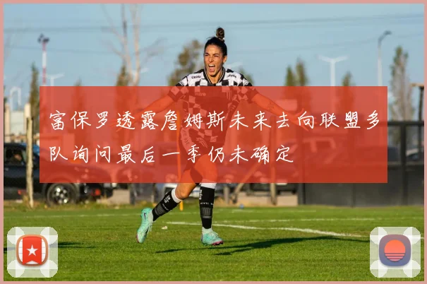 富保罗透露詹姆斯未来去向联盟多队询问最后一季仍未确定