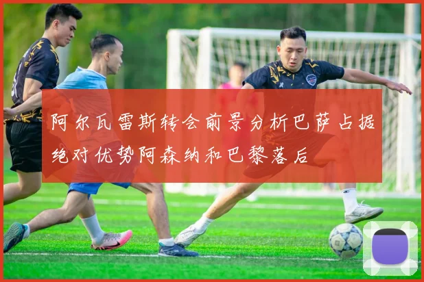 阿尔瓦雷斯转会前景分析巴萨占据绝对优势阿森纳和巴黎落后
