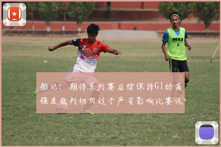 船记：期待系列赛后续保持G1的高强度裁判切勿过于严苛影响比赛流畅性