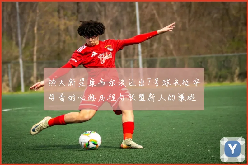 热火新星康韦尔谈让出7号球衣给字母哥的心路历程与联盟新人的谦逊态度