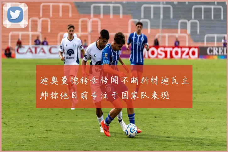 迪奥曼德转会传闻不断科特迪瓦主帅称他目前专注于国家队表现