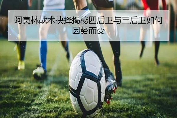 阿莫林战术抉择揭秘四后卫与三后卫如何因势而变